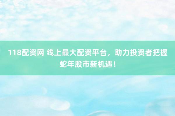 118配资网 线上最大配资平台，助力投资者把握蛇年股市新机遇！