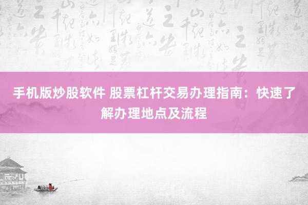 手机版炒股软件 股票杠杆交易办理指南：快速了解办理地点及流程