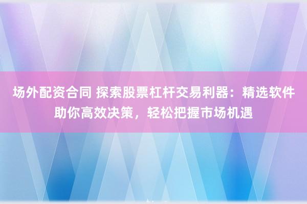 场外配资合同 探索股票杠杆交易利器：精选软件助你高效决策，轻松把握市场机遇