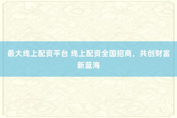 最大线上配资平台 线上配资全国招商，共创财富新蓝海