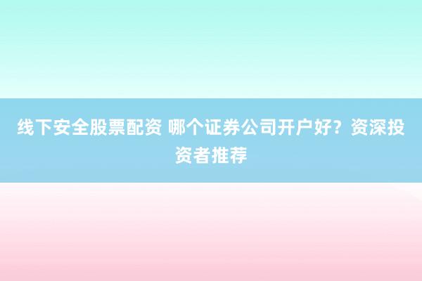 线下安全股票配资 哪个证券公司开户好？资深投资者推荐