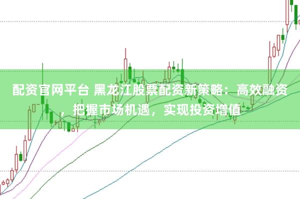 配资官网平台 黑龙江股票配资新策略：高效融资，把握市场机遇，实现投资增值