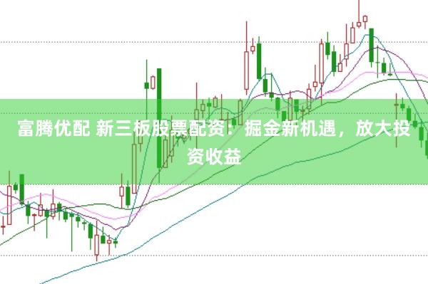 富腾优配 新三板股票配资：掘金新机遇，放大投资收益