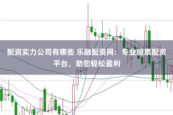 配资实力公司有哪些 乐融配资网：专业股票配资平台，助您轻松盈利