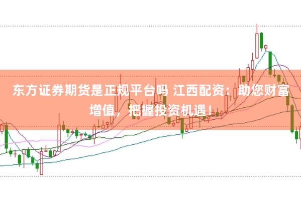 东方证券期货是正规平台吗 江西配资：助您财富增值，把握投资机遇！