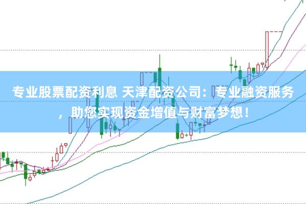 专业股票配资利息 天津配资公司：专业融资服务，助您实现资金增值与财富梦想！
