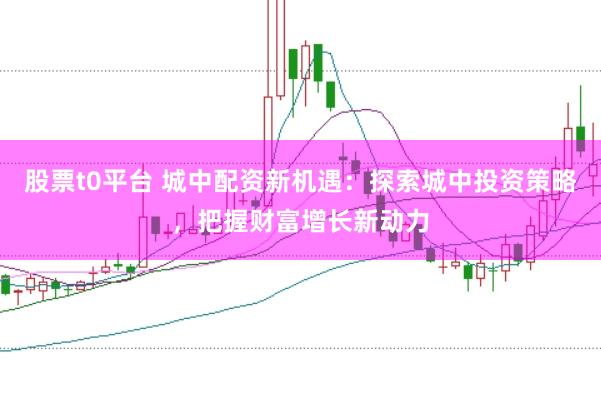 股票t0平台 城中配资新机遇：探索城中投资策略，把握财富增长新动力