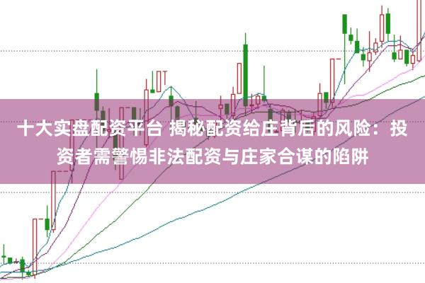十大实盘配资平台 揭秘配资给庄背后的风险：投资者需警惕非法配资与庄家合谋的陷阱