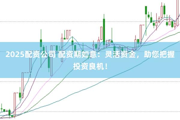2025配资公司 配资期如意：灵活资金，助您把握投资良机！