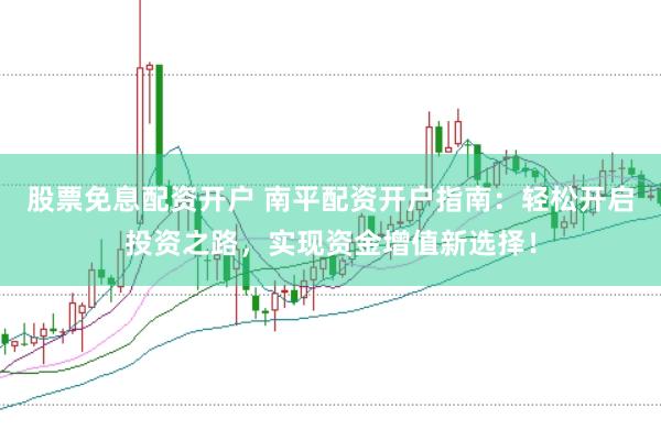股票免息配资开户 南平配资开户指南：轻松开启投资之路，实现资金增值新选择！