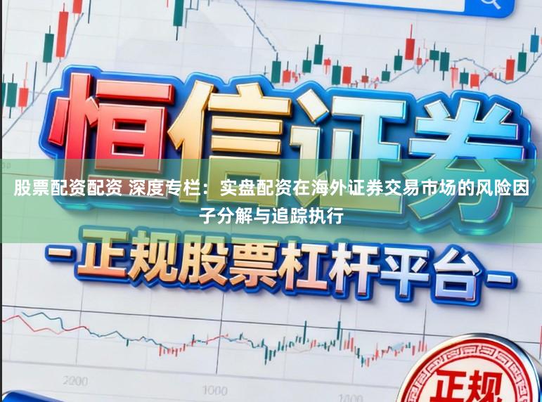 股票配资配资 深度专栏：实盘配资在海外证券交易市场的风险因子分解与追踪执行