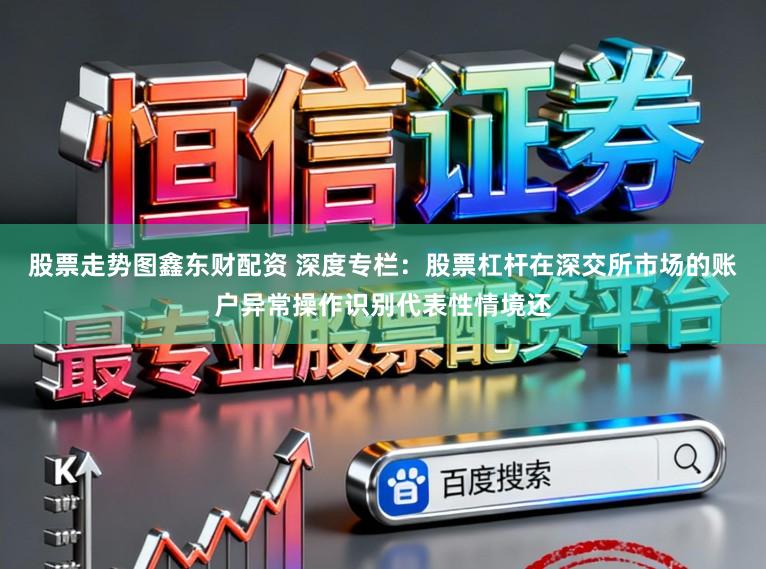 股票走势图鑫东财配资 深度专栏：股票杠杆在深交所市场的账户异常操作识别代表性情境还