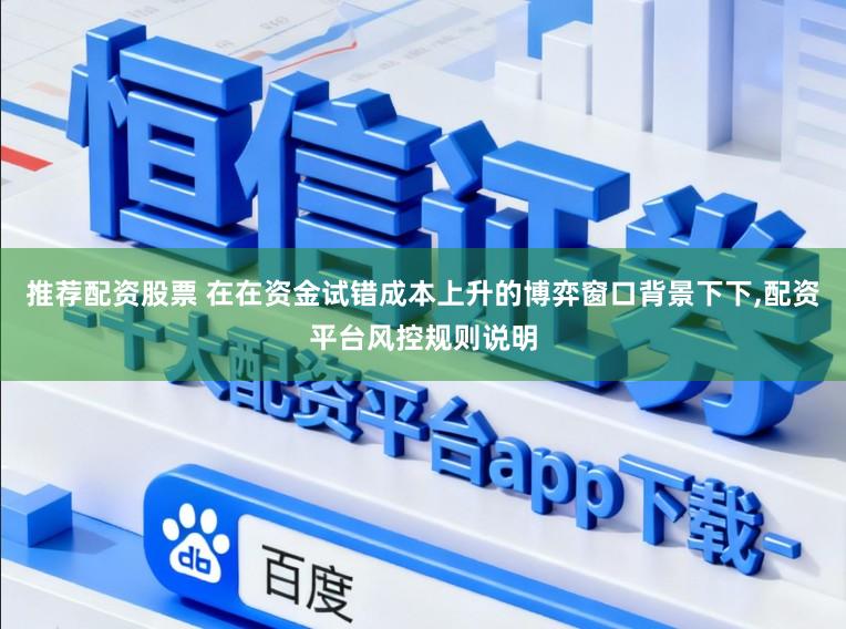 推荐配资股票 在在资金试错成本上升的博弈窗口背景下下,配资平台风控规则说明