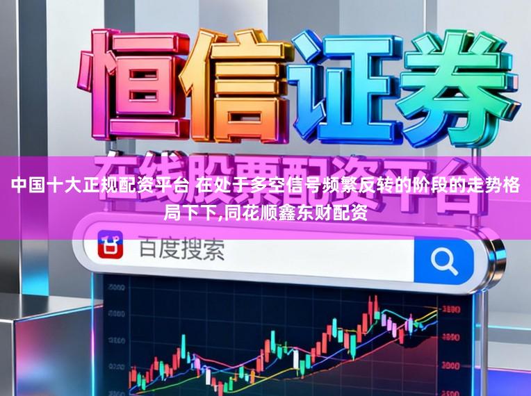 中国十大正规配资平台 在处于多空信号频繁反转的阶段的走势格局下下,同花顺鑫东财配资