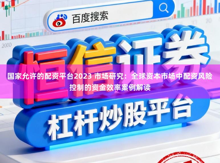 国家允许的配资平台2023 市场研究：全球资本市场中配资风险控制的资金效率案例解读