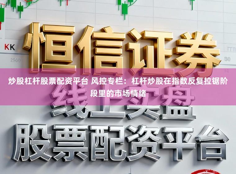 炒股杠杆股票配资平台 风控专栏：杠杆炒股在指数反复拉锯阶段里的市场情绪